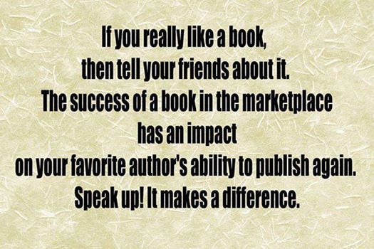 If you really like a book, then tell your friends about it. The success of a book in the marketplace has an impact on your favourite author’s ability to publish again. Speak up! It makes a difference.